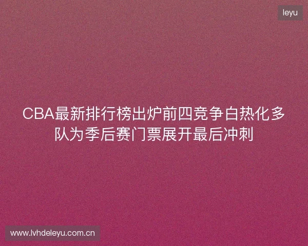 CBA最新排行榜出炉前四竞争白热化多队为季后赛门票展开最后冲刺