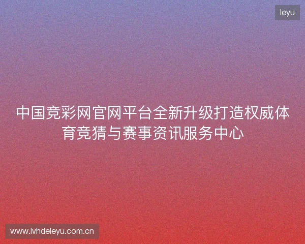 中国竞彩网官网平台全新升级打造权威体育竞猜与赛事资讯服务中心
